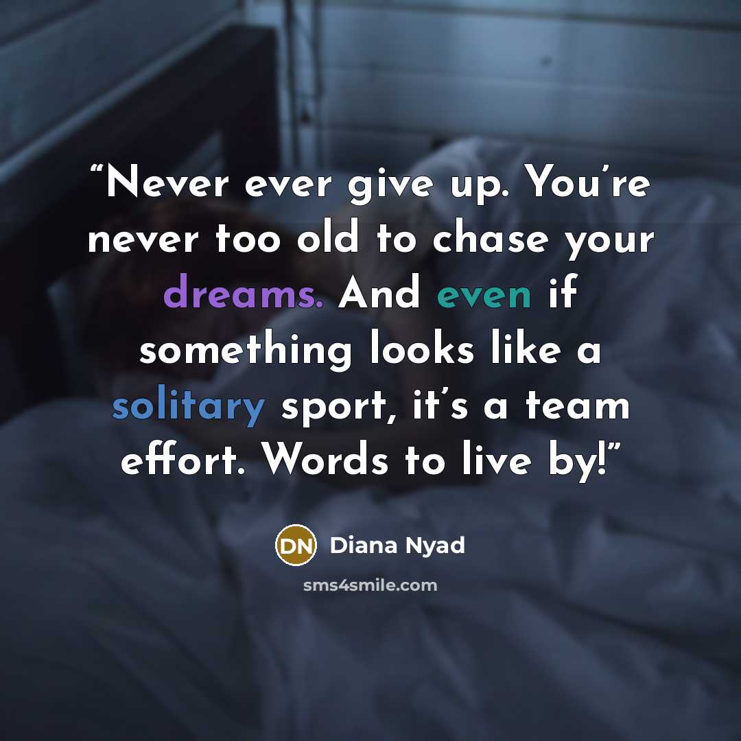 “Never ever give up. You’re never too old to chase your dreams. And even if something looks like a solitary sport, it’s a team effort. Words to live by!” quote by Diana Nyad