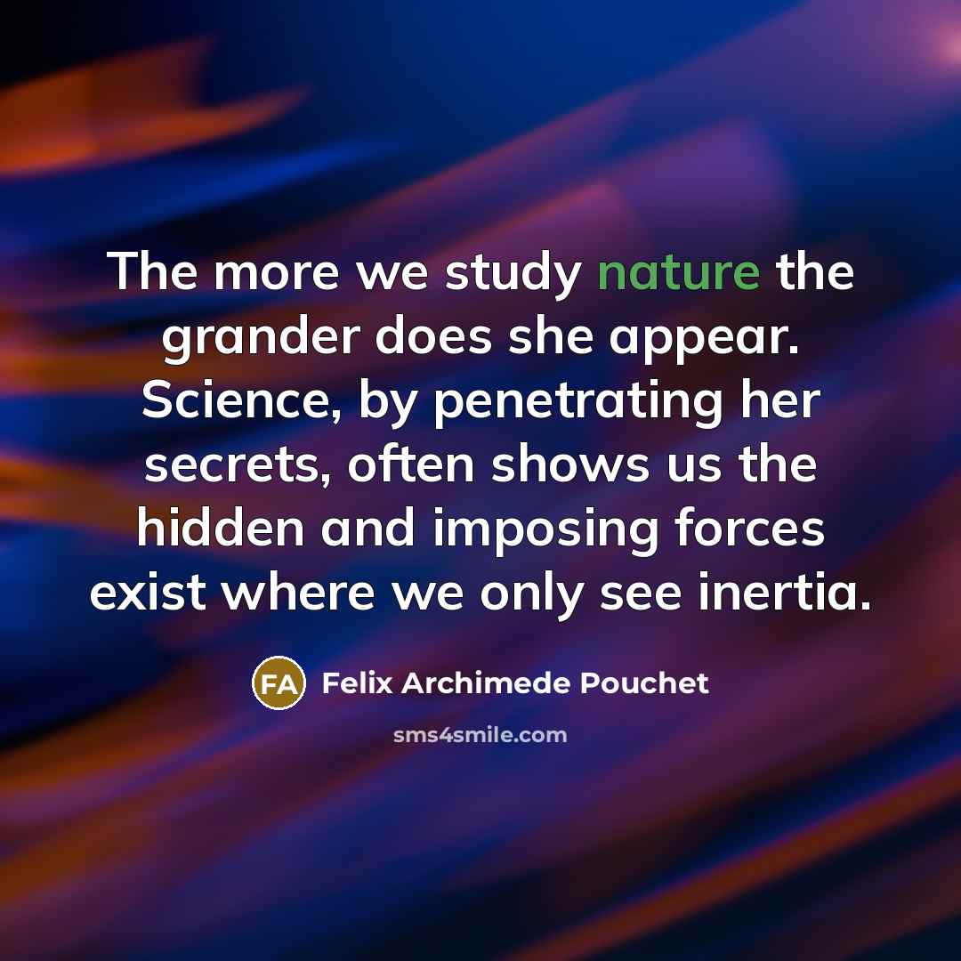 “The more we study nature the grander does she appear. Science, by penetrating her secrets, often shows us the hidden and imposing forces exist where we only see inertia.” quote by Felix Archimede Pouchet