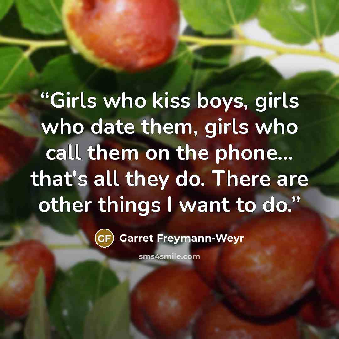 “Girls who kiss boys, girls who date them, girls who call them on the phone... that's all they do. There are other things I want to do.” quote by Garret Freymann-Weyr