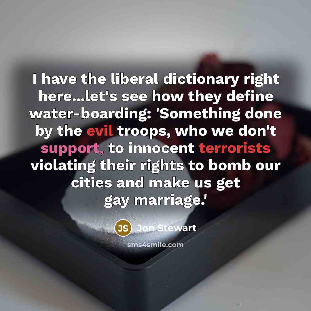 “I have the liberal dictionary right here...let's see how they define water-boarding: 'Something done by the evil troops, who we don't support, to innocent terrorists violating their rights to bomb our cities and make us get gay marriage.'” quote by Jon Stewart