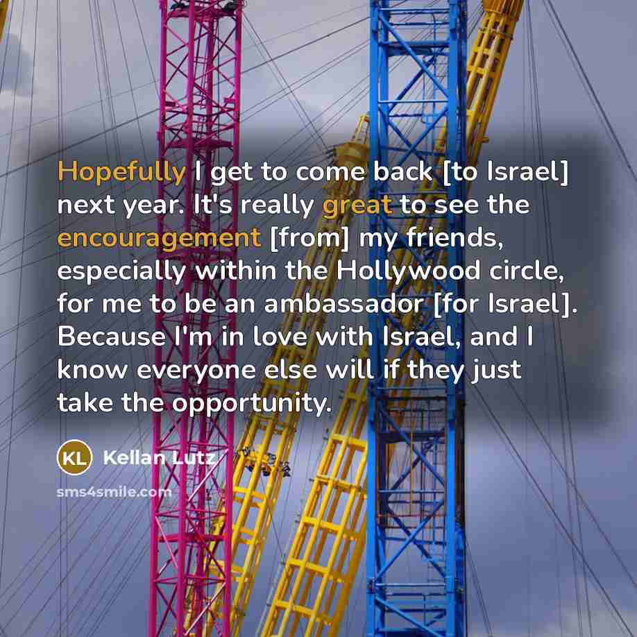 “Hopefully I get to come back [to Israel] next year. It's really great to see the encouragement [from] my friends, especially within the Hollywood circle, for me to be an ambassador [for Israel]. Because I'm in love with Israel, and I know everyone else will if they just take the opportunity.” quote by Kellan Lutz