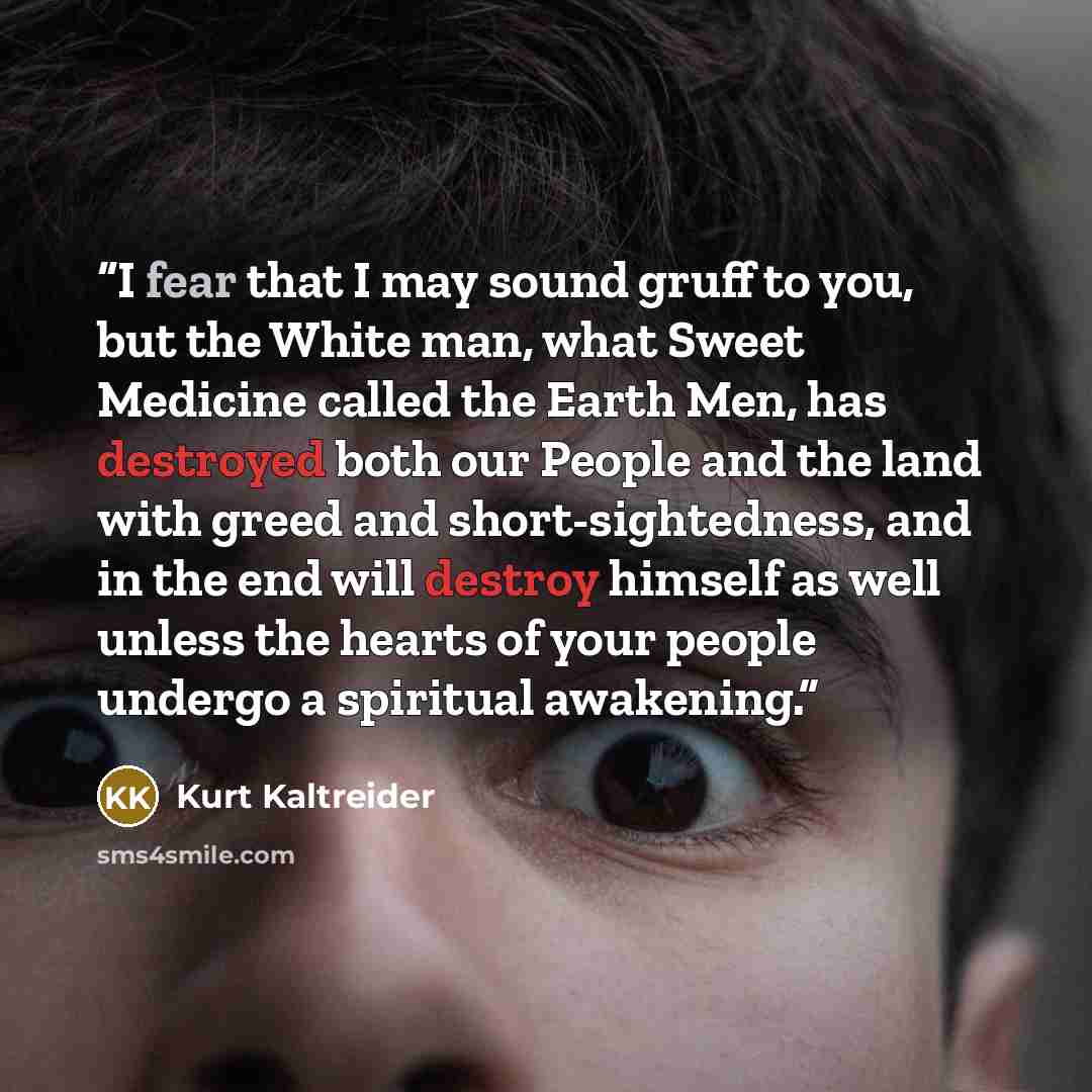 “I fear that I may sound gruff to you, but the White man, what Sweet Medicine called the Earth Men, has destroyed both our People and the land with greed and short-sightedness, and in the end will destroy himself as well unless the hearts of your people undergo a spiritual awakening.” quote by Kurt Kaltreider