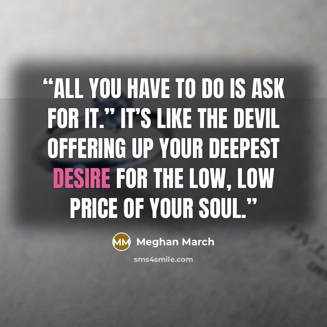 “All you have to do is ask for it.” It’s like the devil offering up your deepest desire for the low, low price of your soul.” quote by Meghan March