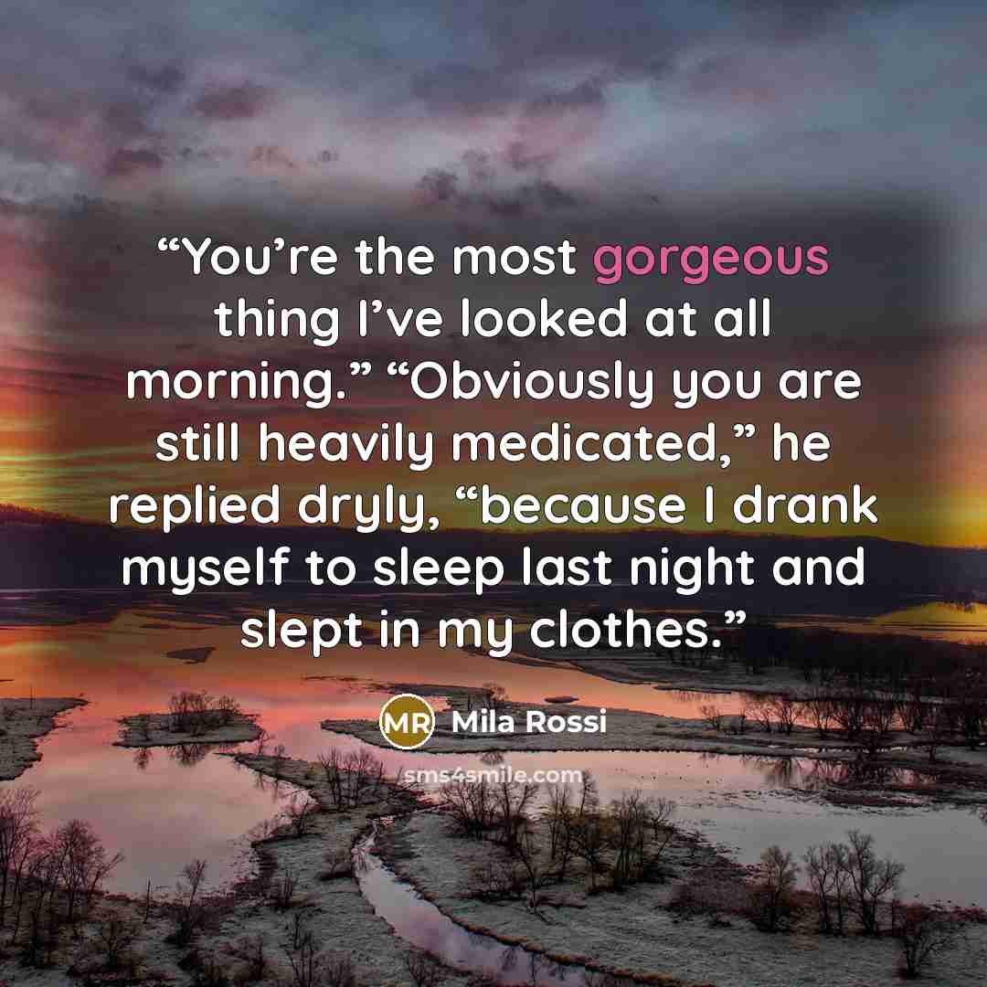 “You’re the most gorgeous thing I’ve looked at all morning.” “Obviously you are still heavily medicated,” he replied dryly, “because I drank myself to sleep last night and slept in my clothes.” quote by Mila Rossi