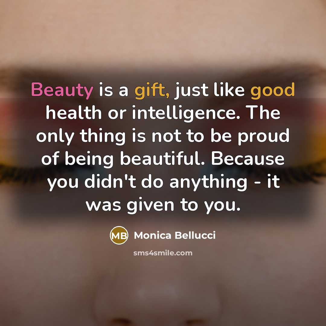 “Beauty is a gift, just like good health or intelligence. The only thing is not to be proud of being beautiful. Because you didn't do anything - it was given to you.” quote by Monica Bellucci