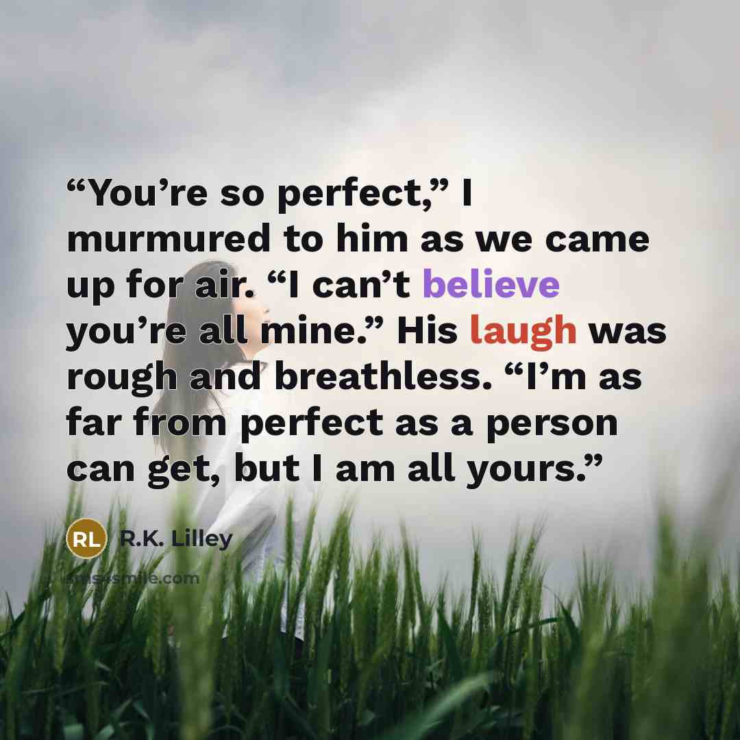 “You’re so perfect,” I murmured to him as we came up for air. “I can’t believe you’re all mine.” His laugh was rough and breathless. “I’m as far from perfect as a person can get, but I am all yours.” quote by R.K. Lilley