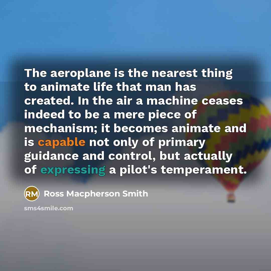 “The aeroplane is the nearest thing to animate life that man has created. In the air a machine ceases indeed to be a mere piece of mechanism; it becomes animate and is capable not only of primary guidance and control, but actually of expressing a pilot's temperament.” quote by Ross Macpherson Smith