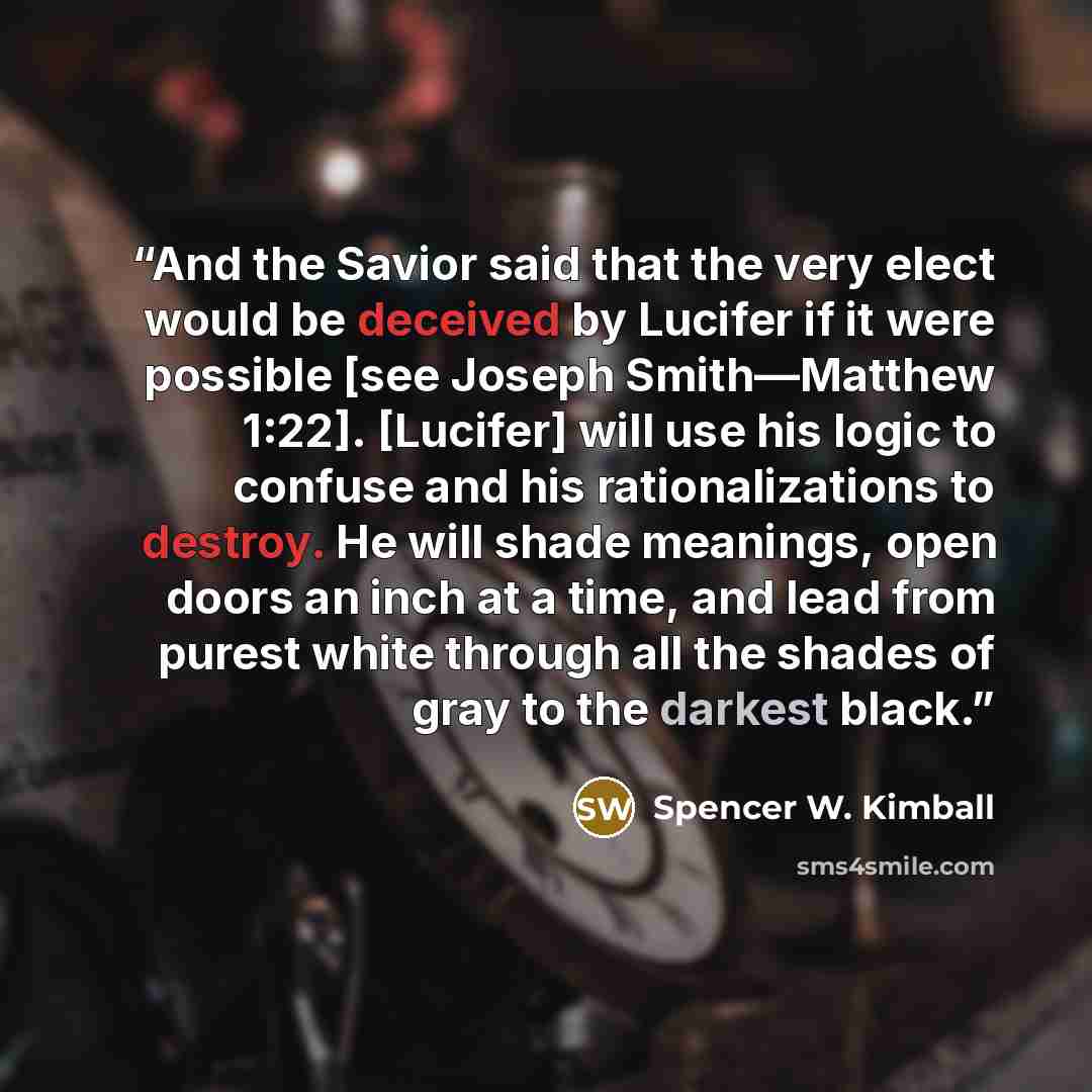 “And the Savior said that the very elect would be deceived by Lucifer if it were possible [see Joseph Smith—Matthew 1:22]. [Lucifer] will use his logic to confuse and his rationalizations to destroy. He will shade meanings, open doors an inch at a time, and lead from purest white through all the…” quote by Spencer W. Kimball