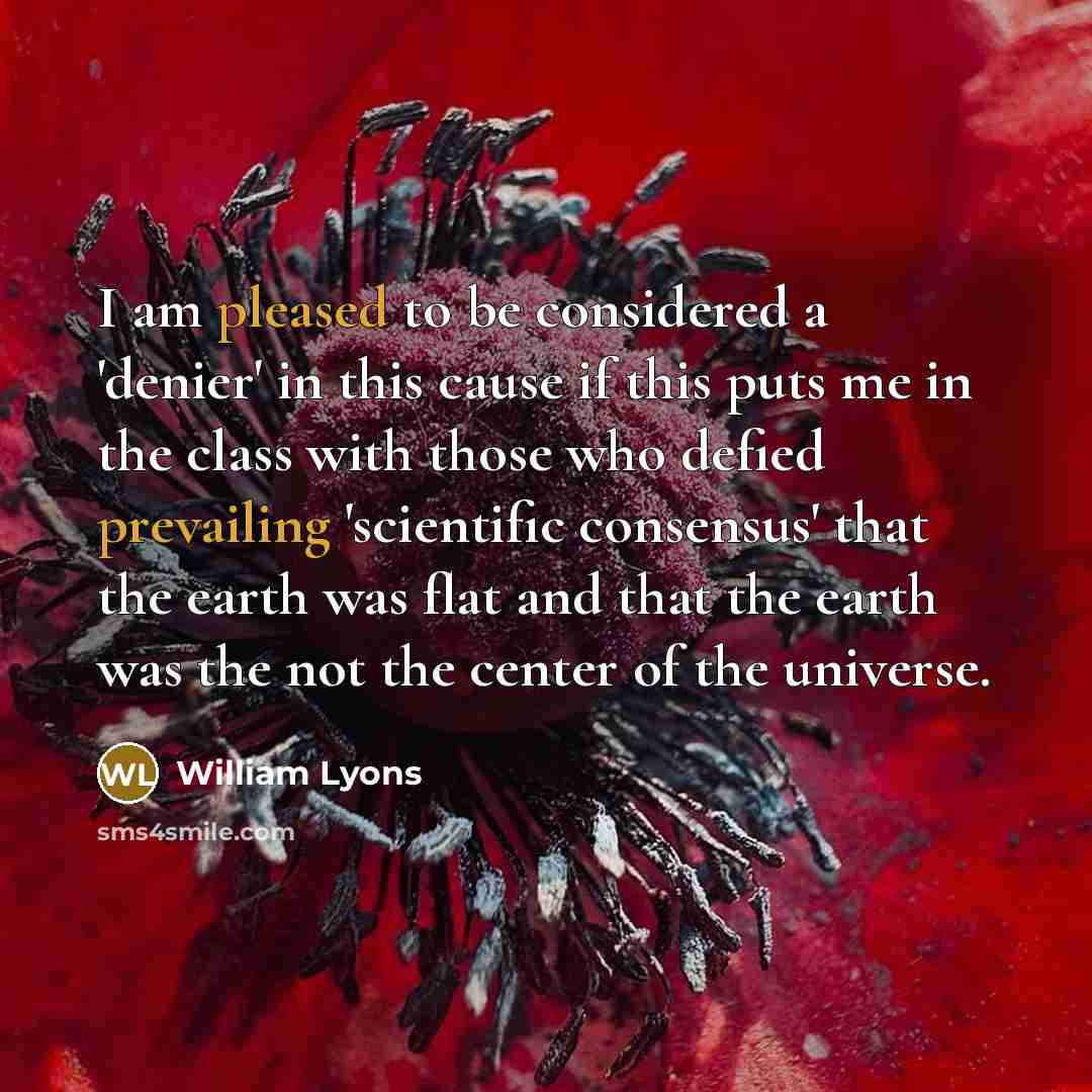 “I am pleased to be considered a 'denier' in this cause if this puts me in the class with those who defied prevailing 'scientific consensus' that the earth was flat and that the earth was the not the center of the universe.” quote by William Lyons