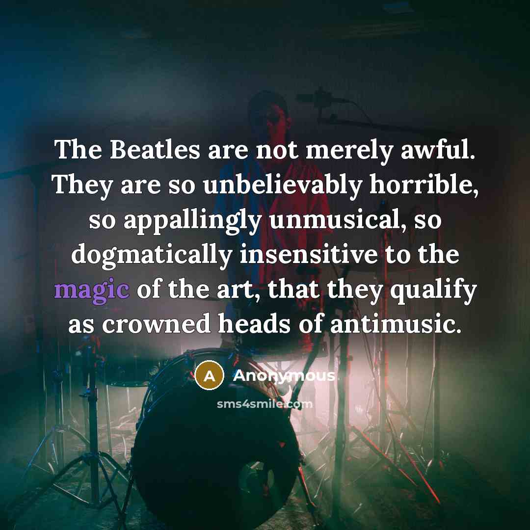 “The Beatles are not merely awful. They are so unbelievably horrible, so appallingly unmusical, so dogmatically insensitive to the magic of the art, that they qualify as crowned heads of antimusic.” quote by Anonymous