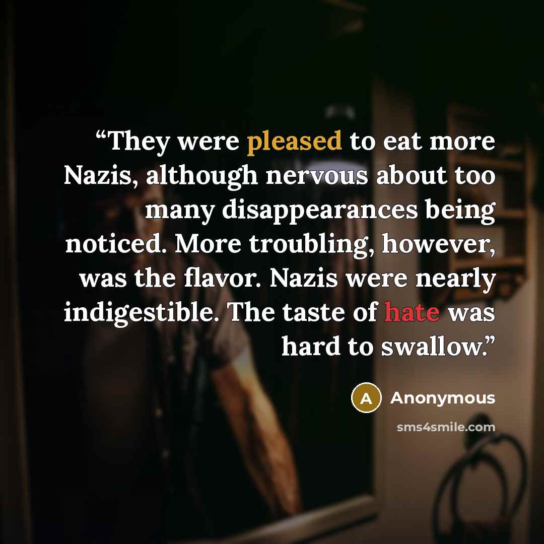 “They were pleased to eat more Nazis, although nervous about too many disappearances being noticed. More troubling, however, was the flavor. Nazis were nearly indigestible. The taste of hate was hard to swallow.” quote by Anonymous
