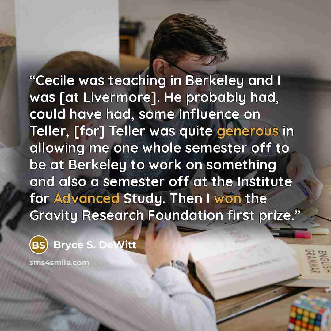 “Cecile was teaching in Berkeley and I was [at Livermore]. He probably had, could have had, some influence on Teller, [for] Teller was quite generous in allowing me one whole semester off to be at Berkeley to work on something and also a semester off at the Institute for Advanced Study. Then I won…” quote by Bryce S. DeWitt