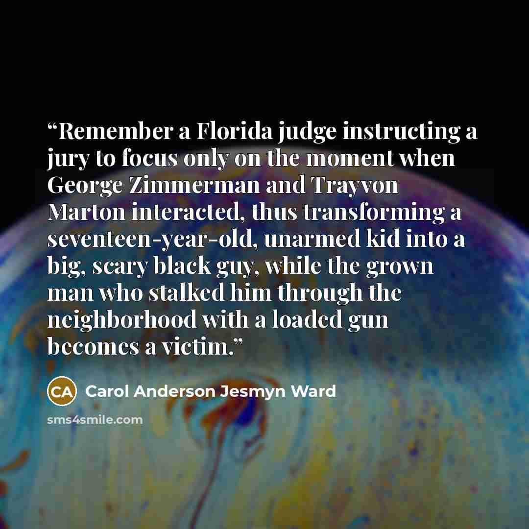 “Remember a Florida judge instructing a jury to focus only on the moment when George Zimmerman and Trayvon Marton interacted, thus transforming a seventeen-year-old, unarmed kid into a big, scary black guy, while the grown man who stalked him through the neighborhood with a loaded gun becomes a…” quote by Carol Anderson Jesmyn Ward