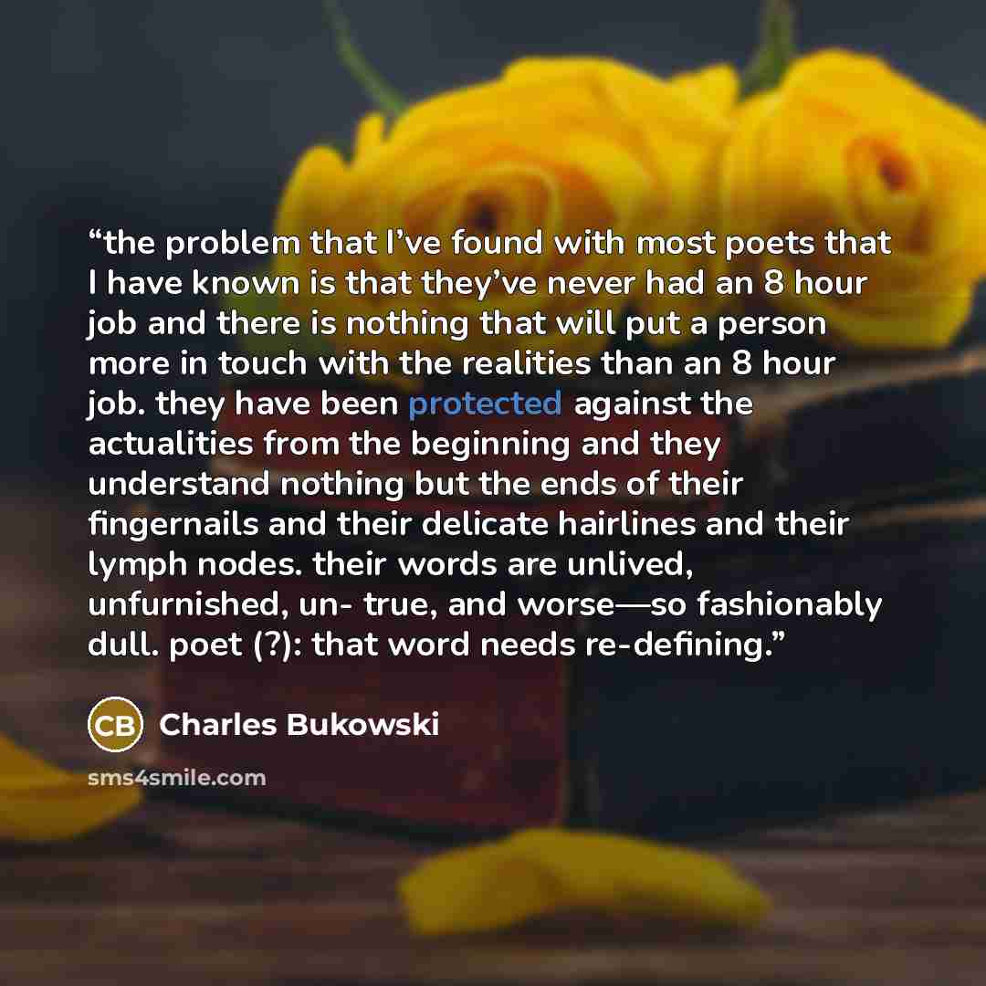 “the problem that I’ve found with most poets that I have known is that they’ve never had an 8 hour job and there is nothing that will put a person more in touch with the realities than an 8 hour job. they have been protected against the actualities from the beginning and they understand nothing but…” quote by Charles Bukowski
