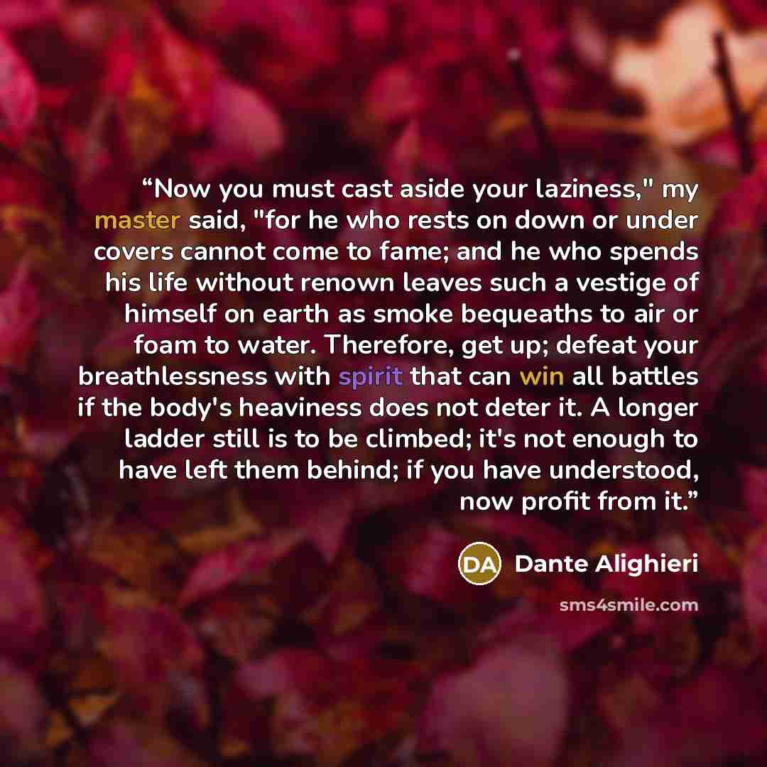 “Now you must cast aside your laziness," my master said, "for he who rests on down or under covers cannot come to fame; and he who spends his life without renown leaves such a vestige of himself on earth as smoke bequeaths to air or foam to water. Therefore, get up; defeat your breathlessness with…” quote by Dante Alighieri