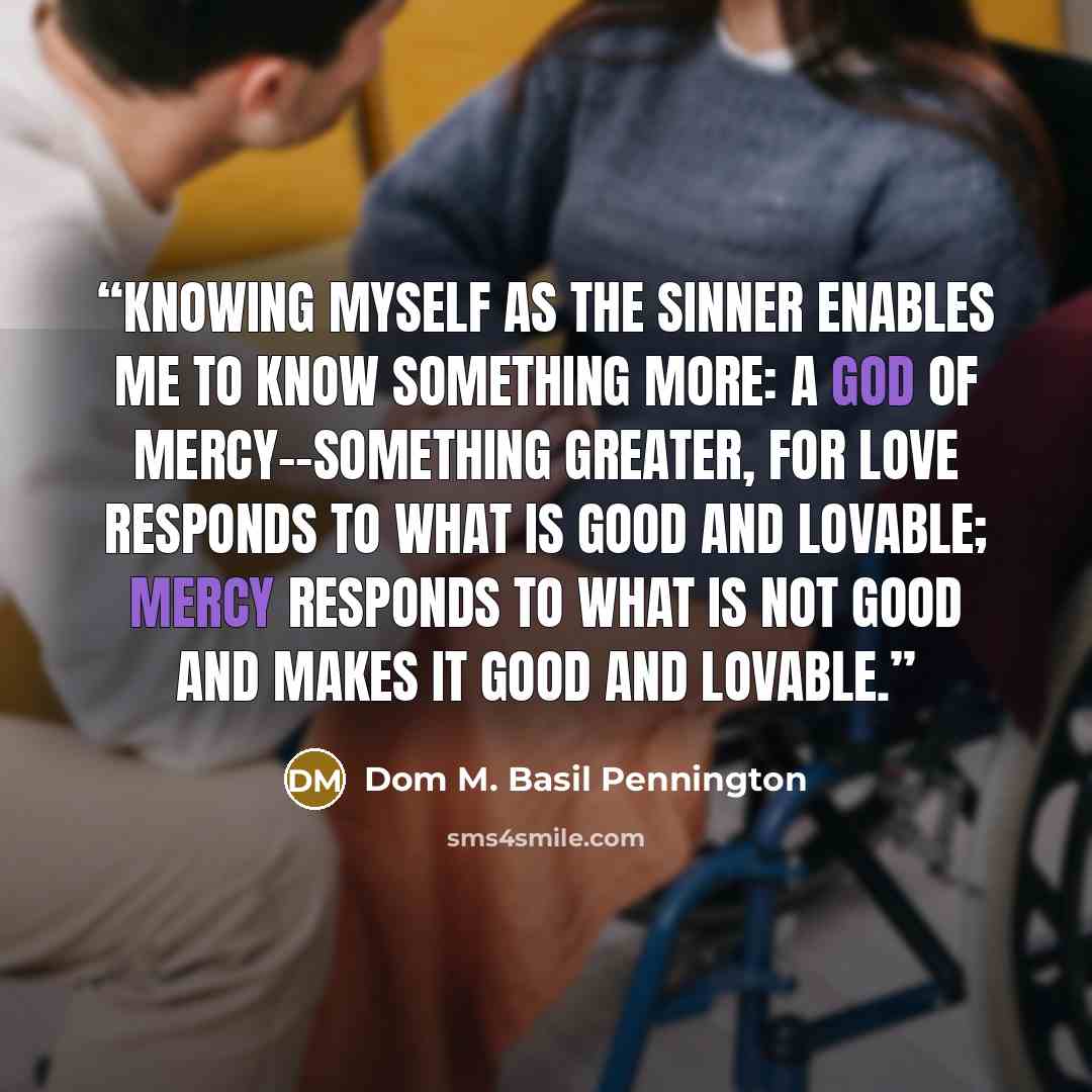 “Knowing myself as the sinner enables me to know something more: a God of mercy--something greater, for love responds to what is good and lovable; mercy responds to what is not good and makes it good and lovable.” quote by Dom M. Basil Pennington