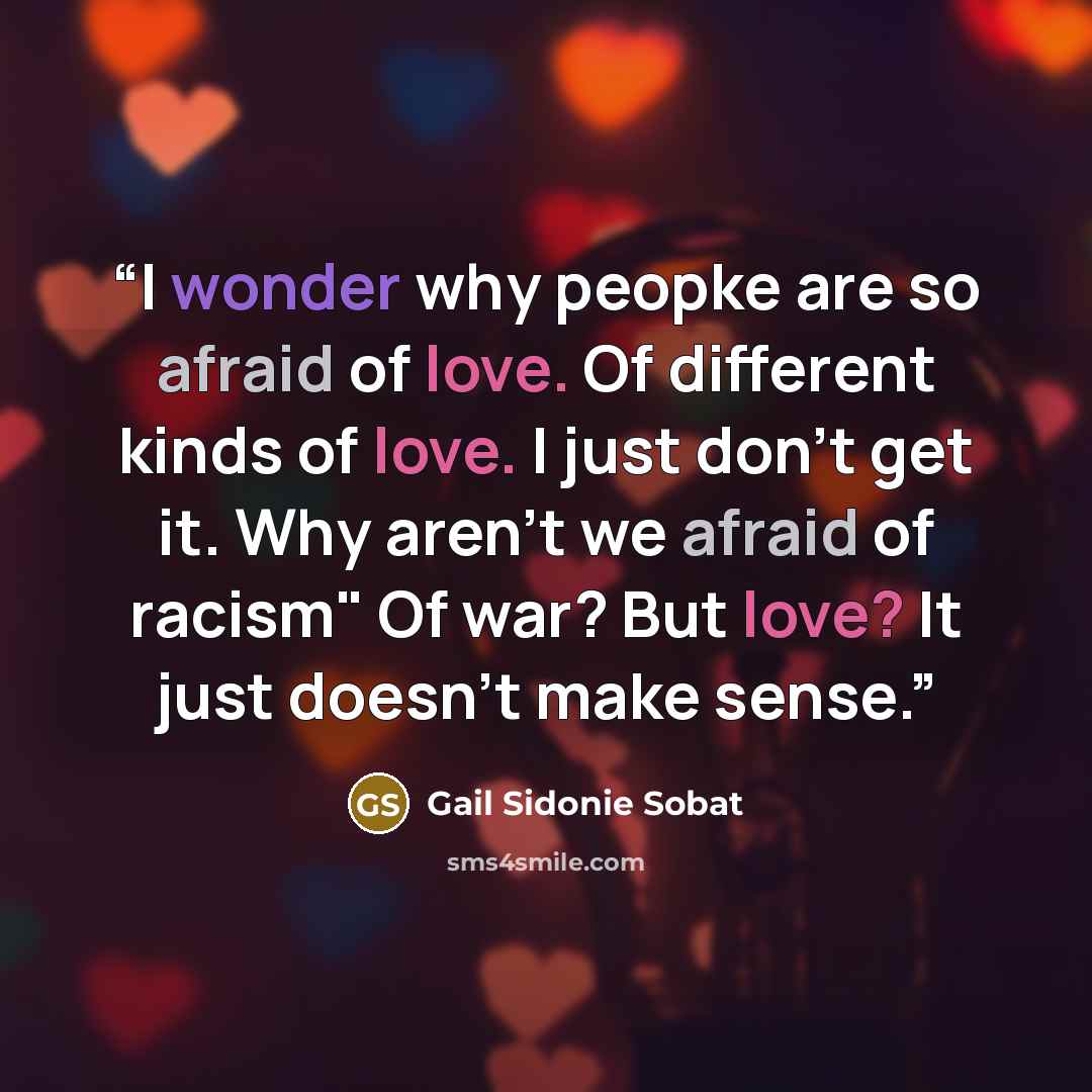 “I wonder why peopke are so afraid of love. Of different kinds of love. I just don't get it. Why aren't we afraid of racism" Of war? But love? It just doesn't make sense.” quote by Gail Sidonie Sobat