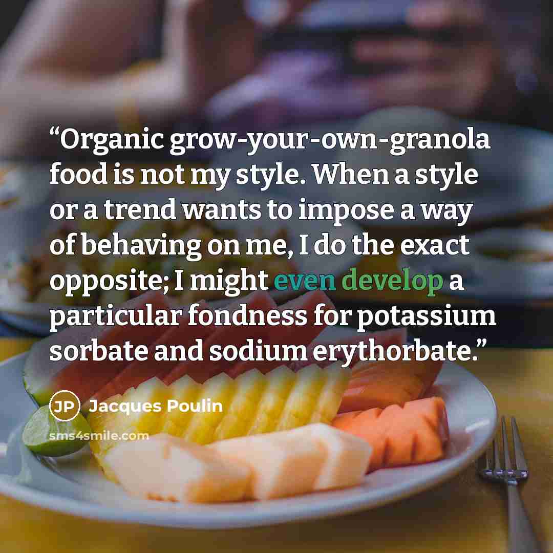“Organic grow-your-own-granola food is not my style. When a style or a trend wants to impose a way of behaving on me, I do the exact opposite; I might even develop a particular fondness for potassium sorbate and sodium erythorbate.” quote by Jacques Poulin
