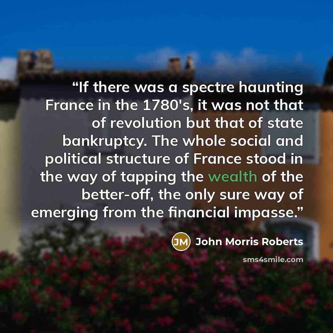 “If there was a spectre haunting France in the 1780's, it was not that of revolution but that of state bankruptcy. The whole social and political structure of France stood in the way of tapping the wealth of the better-off, the only sure way of emerging from the financial impasse.” quote by John Morris Roberts