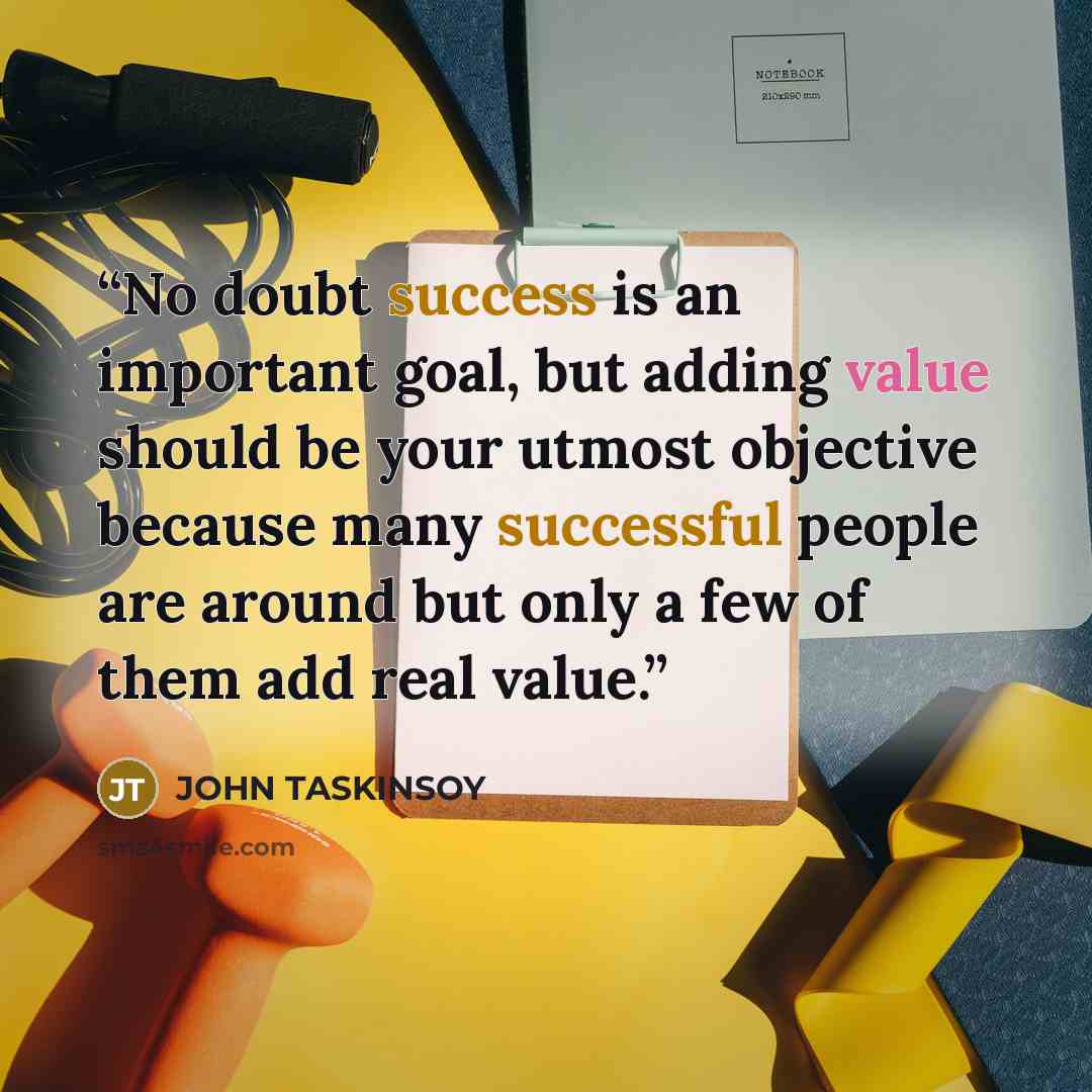 “No doubt success is an important goal, but adding value should be your utmost objective because many successful people are around but only a few of them add real value.” quote by John Taskinsoy