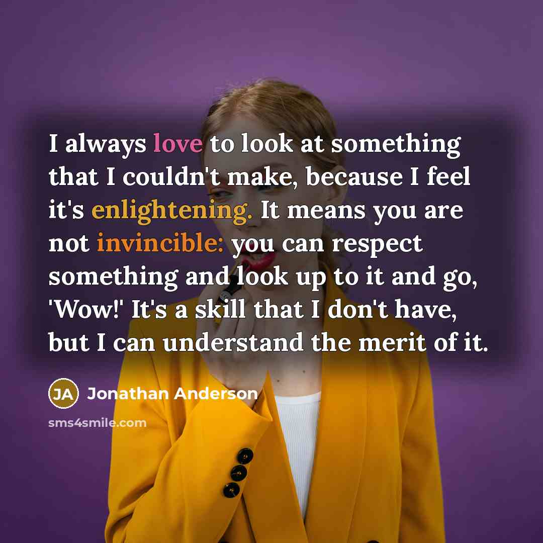“I always love to look at something that I couldn't make, because I feel it's enlightening. It means you are not invincible: you can respect something and look up to it and go, 'Wow!' It's a skill that I don't have, but I can understand the merit of it.” quote by Jonathan Anderson