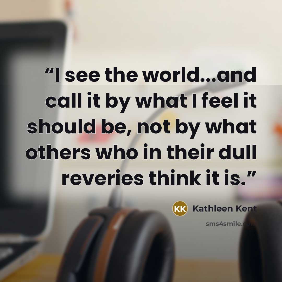 “I see the world...and call it by what I feel it should be, not by what others who in their dull reveries think it is.” quote by Kathleen Kent