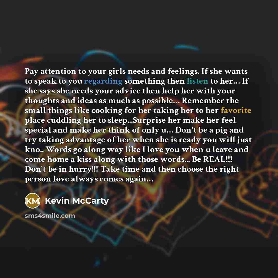 “Pay attention to your girls needs and feelings. If she wants to speak to you regarding something then listen to her… If she says she needs your advice then help her with your thoughts and ideas as much as possible… Remember the small things like cooking for her taking her to her favorite place…” quote by Kevin Mccarty
