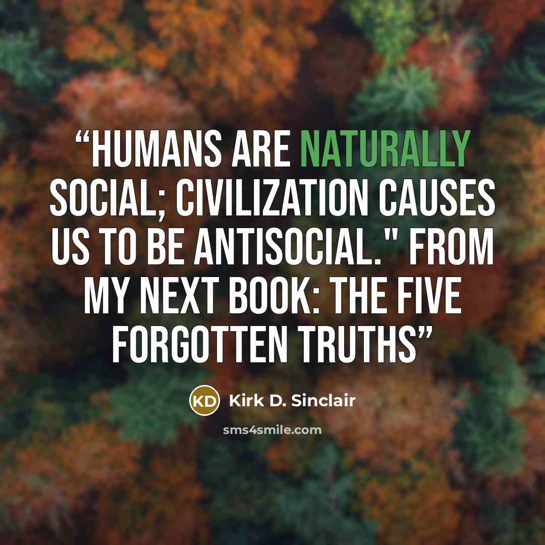 “Humans are naturally social; civilization causes us to be antisocial." From my next book: The Five Forgotten Truths” quote by Kirk D. Sinclair