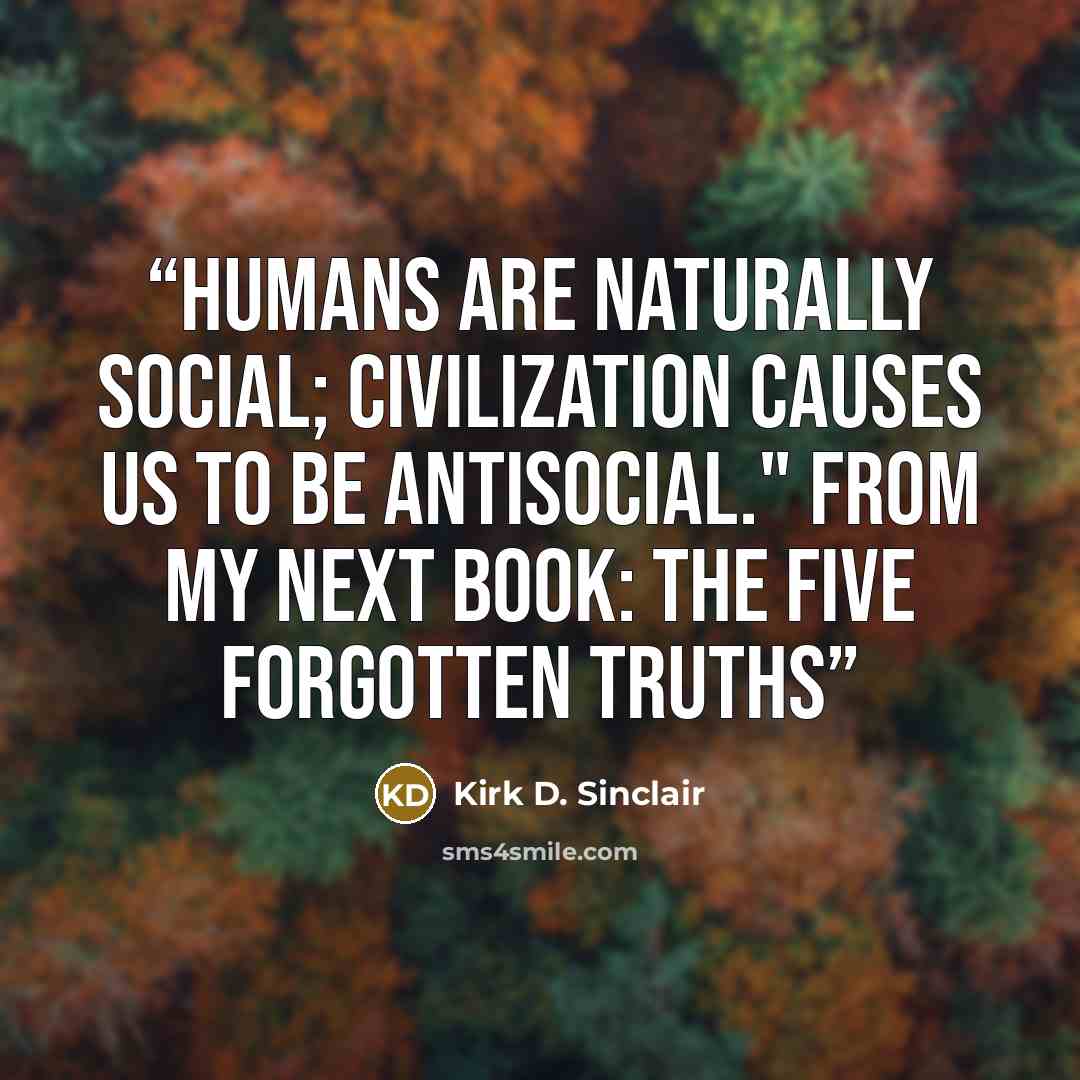 “Humans are naturally social; civilization causes us to be antisocial." From my next book: The Five Forgotten Truths” quote by Kirk D. Sinclair