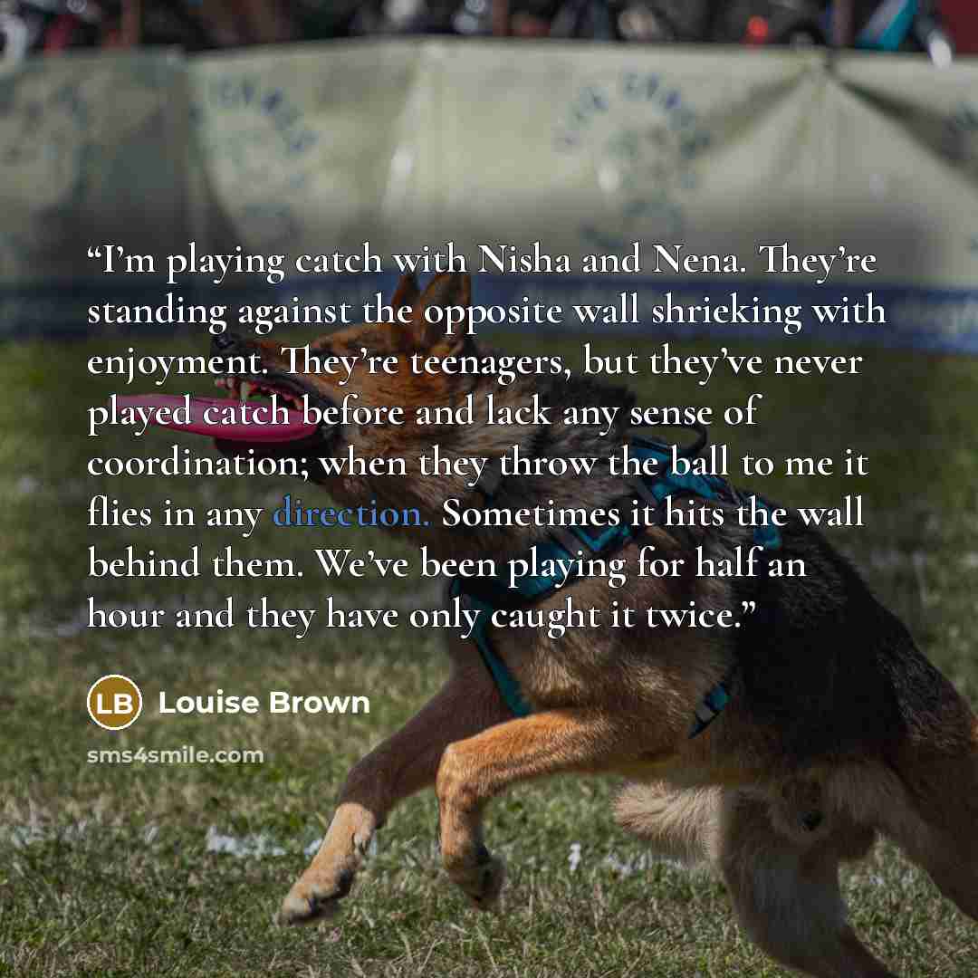 “I’m playing catch with Nisha and Nena. They’re standing against the opposite wall shrieking with enjoyment. They’re teenagers, but they’ve never played catch before and lack any sense of coordination; when they throw the ball to me it flies in any direction. Sometimes it hits the wall behind them…” quote by Louise Brown