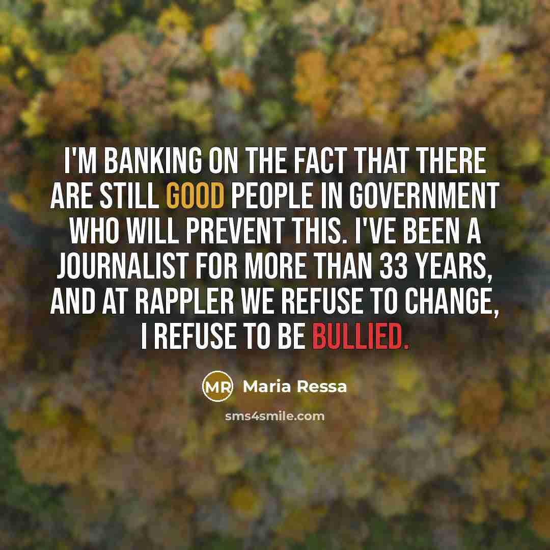 “I'm banking on the fact that there are still good people in government who will prevent this. I've been a journalist for more than 33 years, and at Rappler we refuse to change, I refuse to be bullied.” quote by Maria Ressa