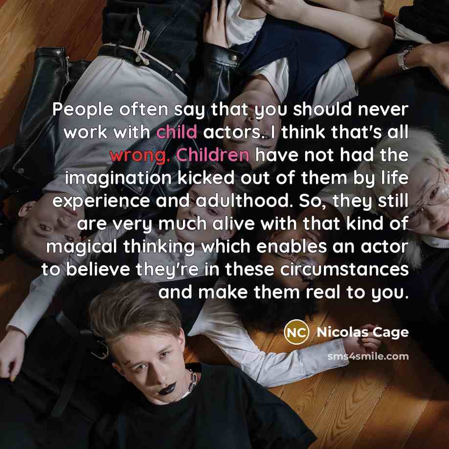 “People often say that you should never work with child actors. I think that's all wrong. Children have not had the imagination kicked out of them by life experience and adulthood. So, they still are very much alive with that kind of magical thinking which enables an actor to believe they're in…” quote by Nicolas Cage