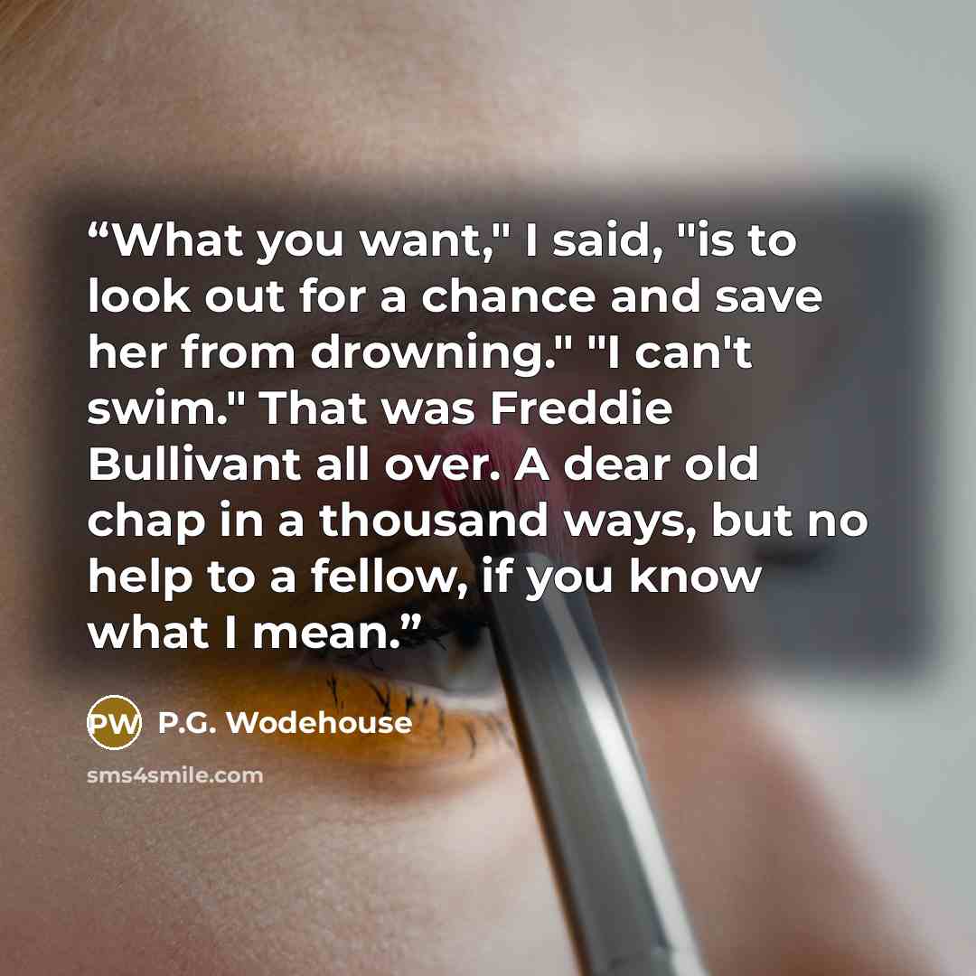 “What you want," I said, "is to look out for a chance and save her from drowning." "I can't swim." That was Freddie Bullivant all over. A dear old chap in a thousand ways, but no help to a fellow, if you know what I mean.” quote by P.G. Wodehouse