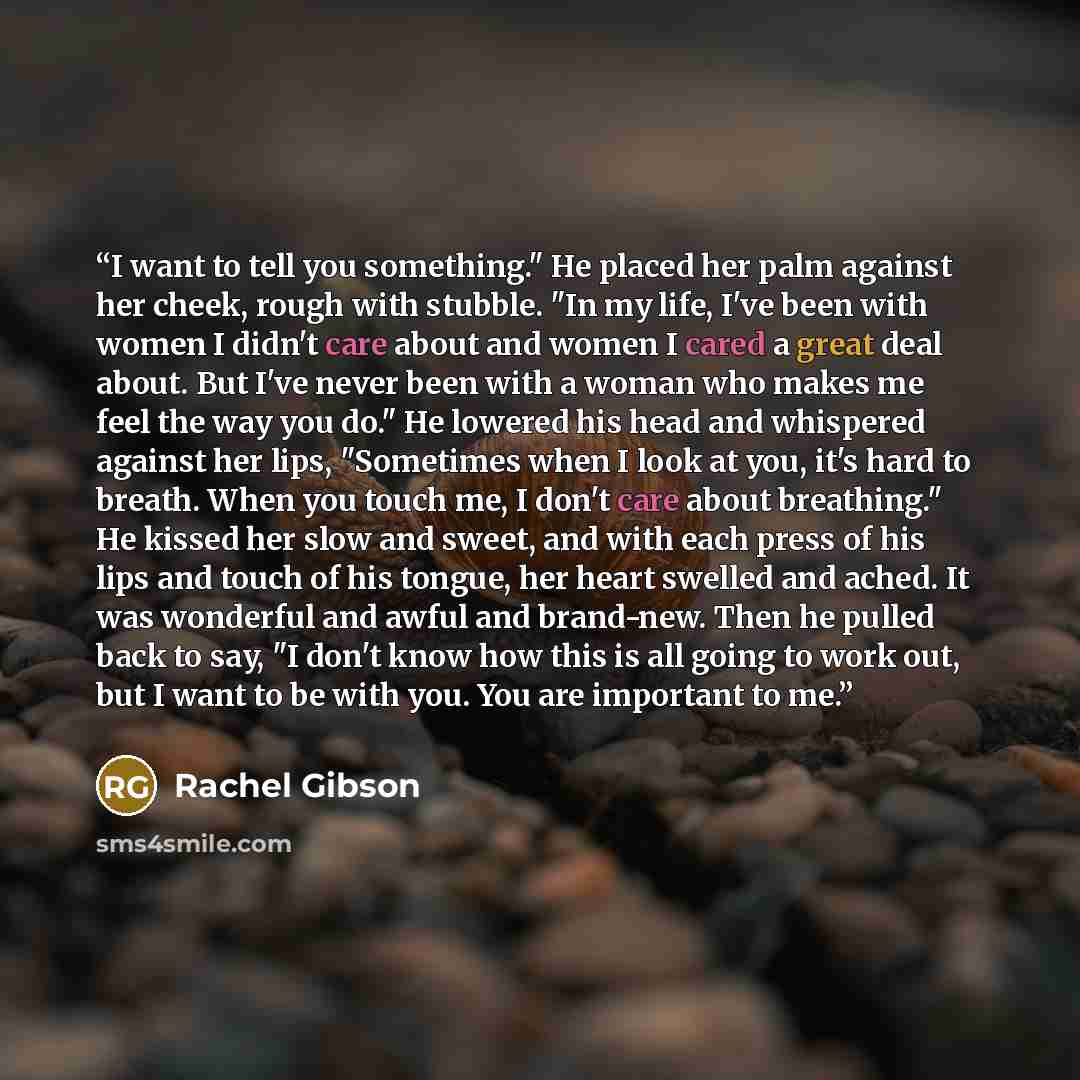 “I want to tell you something." He placed her palm against her cheek, rough with stubble. "In my life, I've been with women I didn't care about and women I cared a great deal about. But I've never been with a woman who makes me feel the way you do." He lowered his head and whispered against her…” quote by Rachel Gibson