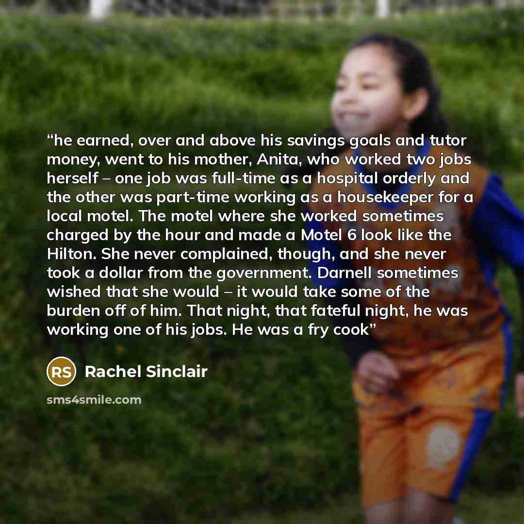 “he earned, over and above his savings goals and tutor money, went to his mother, Anita, who worked two jobs herself – one job was full-time as a hospital orderly and the other was part-time working as a housekeeper for a local motel. The motel where she worked sometimes charged by the hour and…” quote by Rachel Sinclair