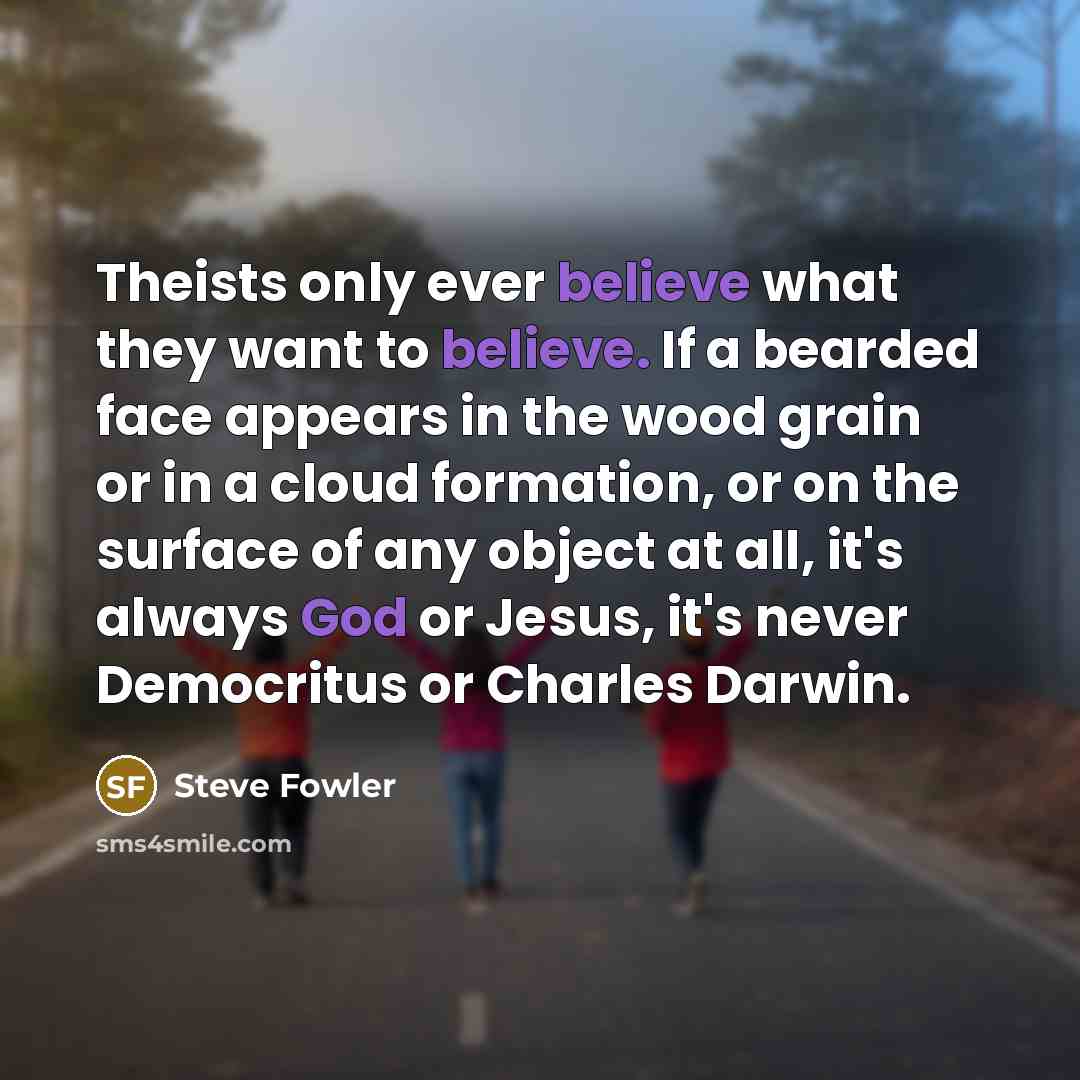 “Theists only ever believe what they want to believe. If a bearded face appears in the wood grain or in a cloud formation, or on the surface of any object at all, it's always God or Jesus, it's never Democritus or Charles Darwin.” quote by Steve Fowler