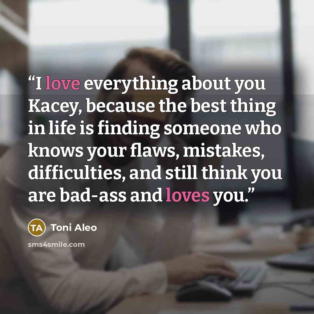 “I love everything about you Kacey, because the best thing in life is finding someone who knows your flaws, mistakes, difficulties, and still think you are bad-ass and loves you.” quote by Toni Aleo