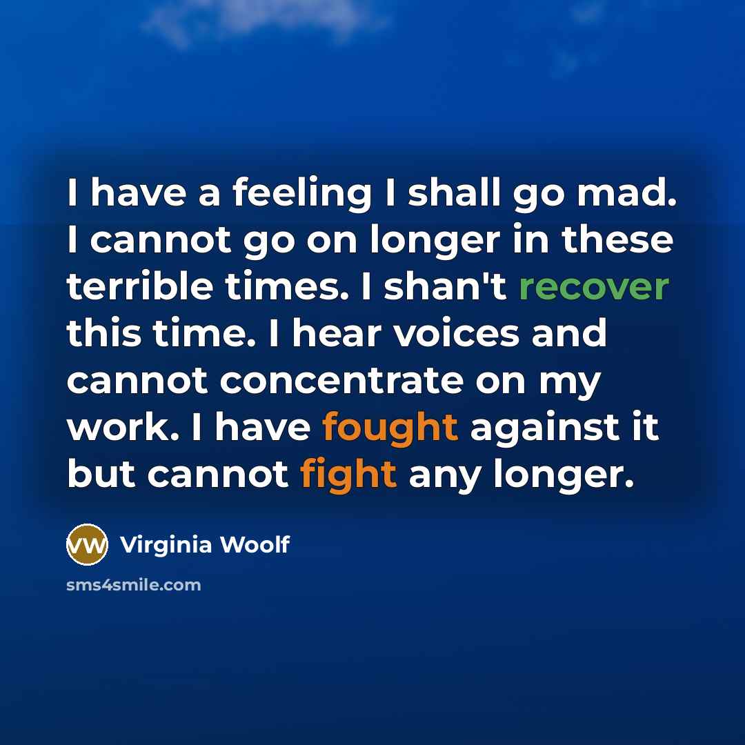 “I have a feeling I shall go mad. I cannot go on longer in these terrible times. I shan't recover this time. I hear voices and cannot concentrate on my work. I have fought against it but cannot fight any longer.” quote by Virginia Woolf