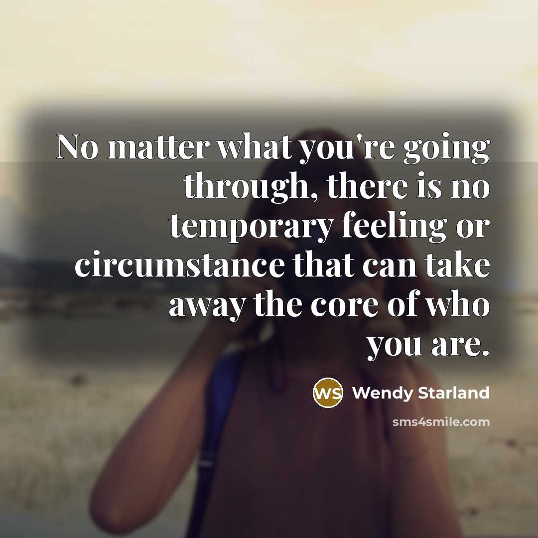 “No matter what you're going through, there is no temporary feeling or circumstance that can take away the core of who you are.” quote by Wendy Starland