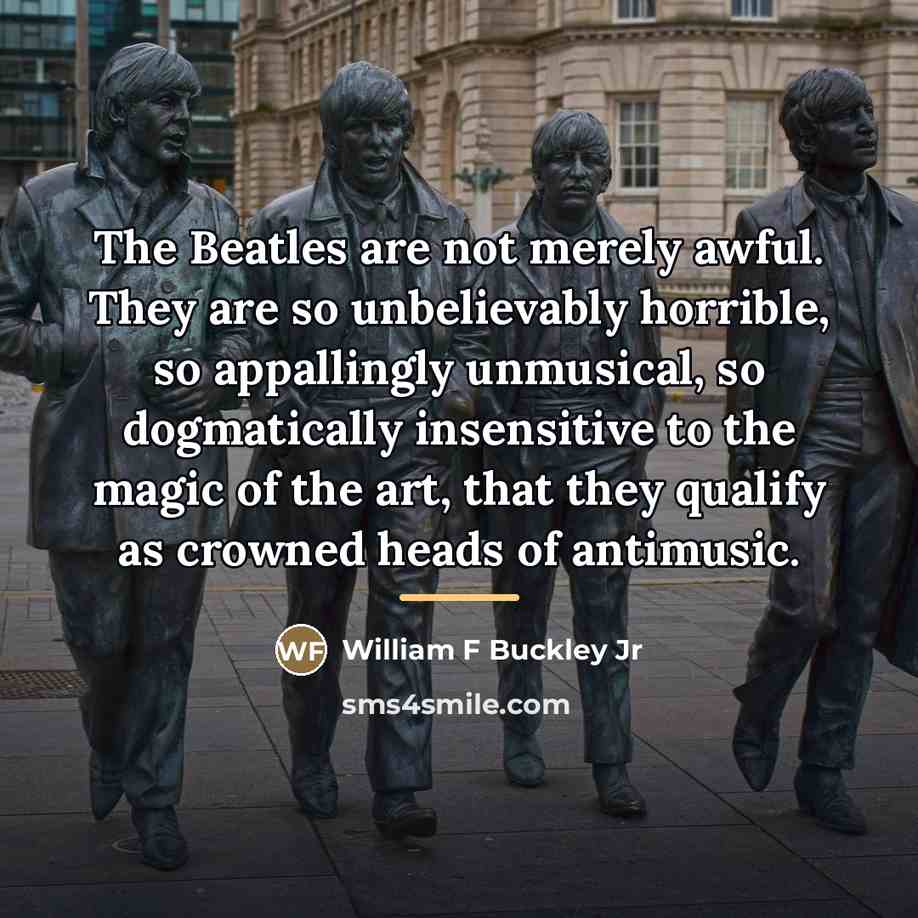 “The Beatles are not merely awful. They are so unbelievably horrible, so appallingly unmusical, so dogmatically insensitive to the magic of the art, that they qualify as crowned heads of antimusic.” quote by Anonymous