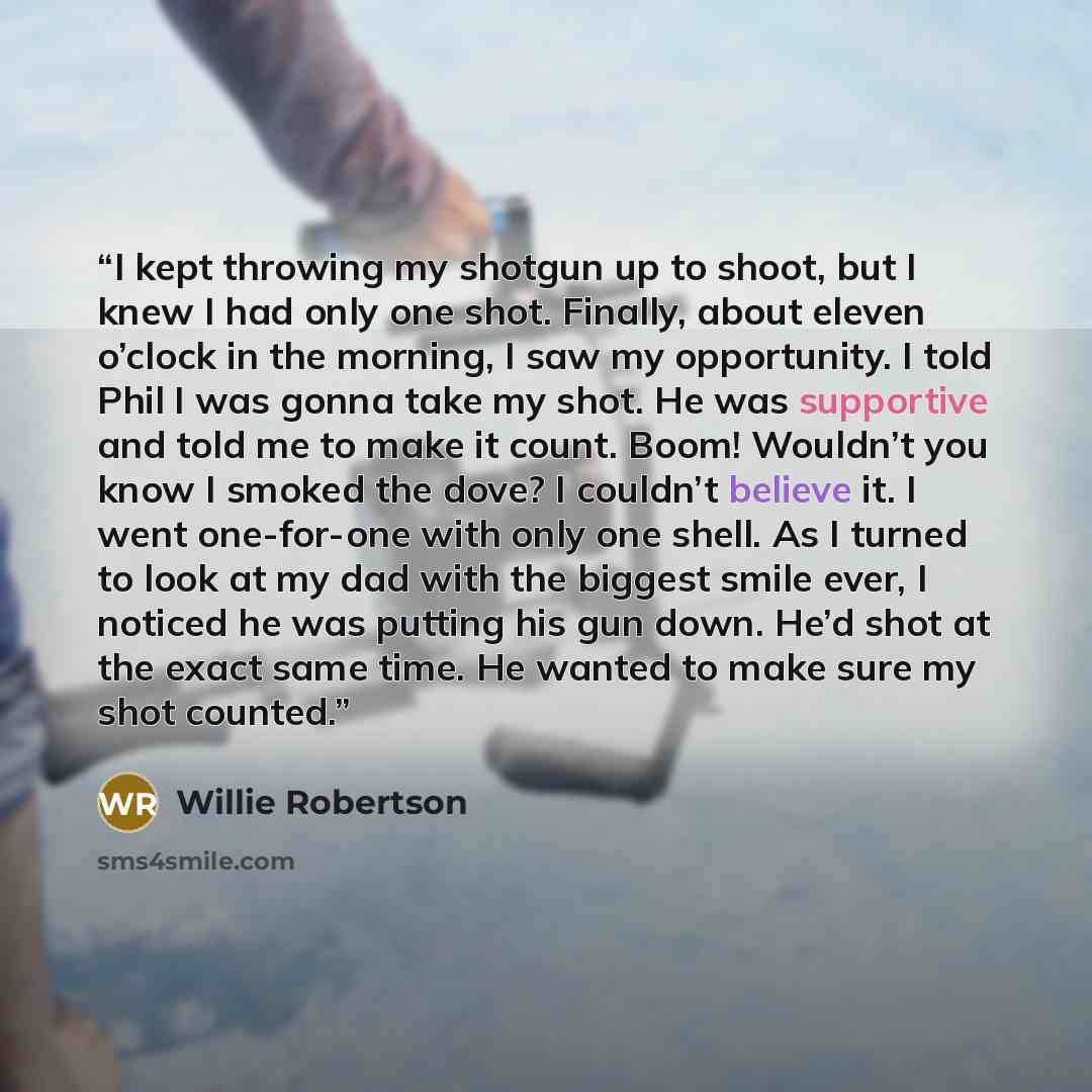 “I kept throwing my shotgun up to shoot, but I knew I had only one shot. Finally, about eleven o’clock in the morning, I saw my opportunity. I told Phil I was gonna take my shot. He was supportive and told me to make it count. Boom! Wouldn’t you know I smoked the dove? I couldn’t believe it. I went…” quote by Willie Robertson