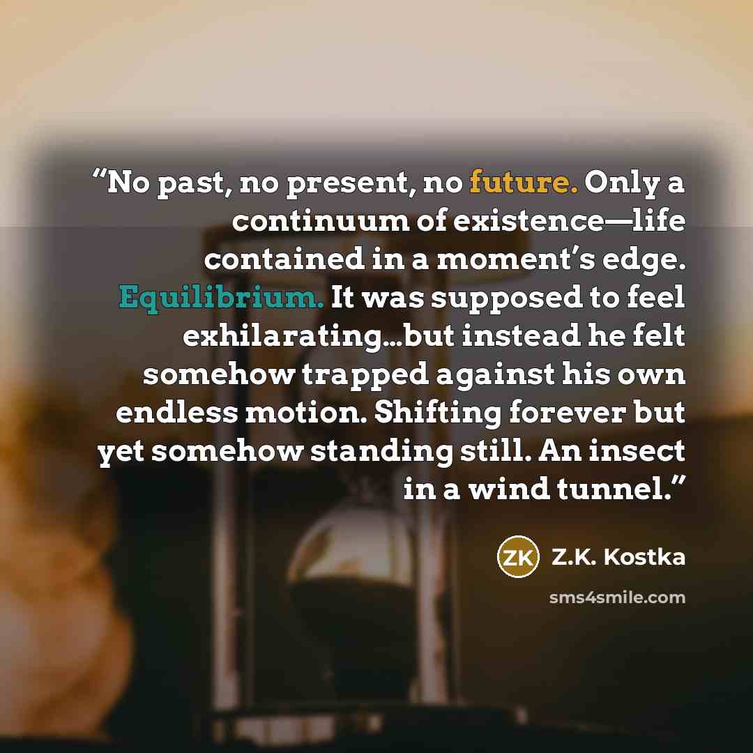 “No past, no present, no future. Only a continuum of existence—life contained in a moment’s edge. Equilibrium. It was supposed to feel exhilarating…but instead he felt somehow trapped against his own endless motion. Shifting forever but yet somehow standing still. An insect in a wind tunnel.” quote by Z.K. Kostka
