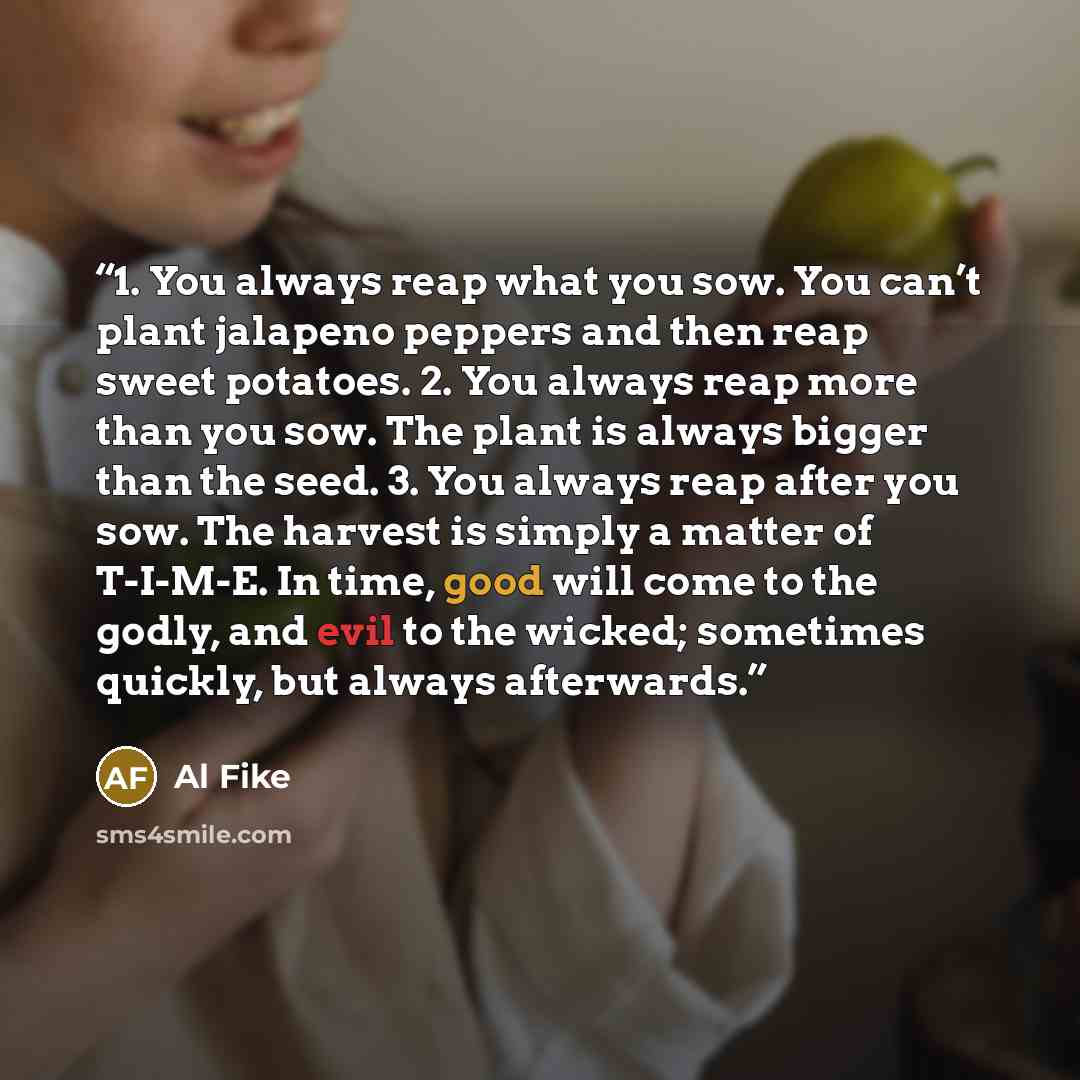 “1. You always reap what you sow. You can’t plant jalapeno peppers and then reap sweet potatoes. 2. You always reap more than you sow. The plant is always bigger than the seed. 3. You always reap after you sow. The harvest is simply a matter of T-I-M-E. In time, good will come to the godly, and…” quote by Al Fike