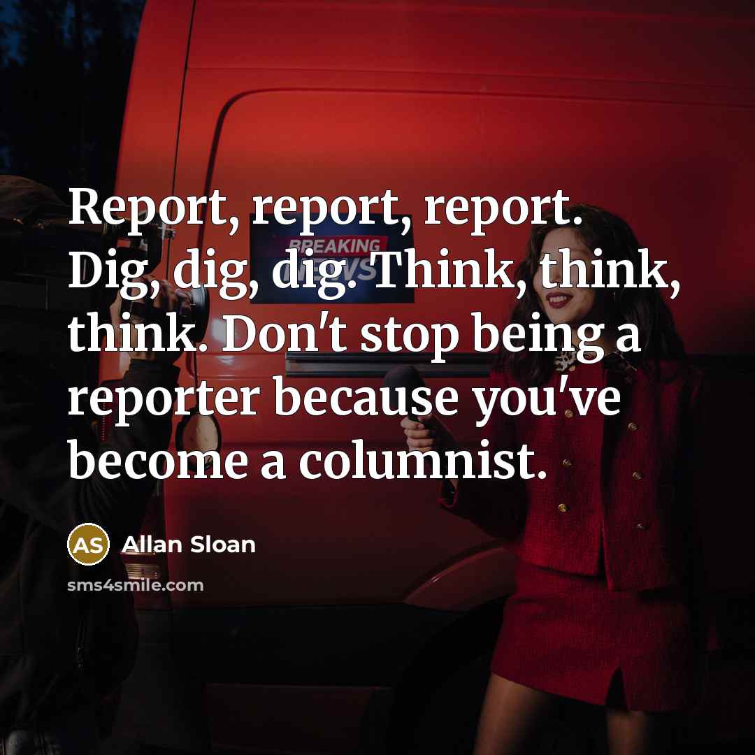 “Report, report, report. Dig, dig, dig. Think, think, think. Don't stop being a reporter because you've become a columnist.” quote by Allan Sloan