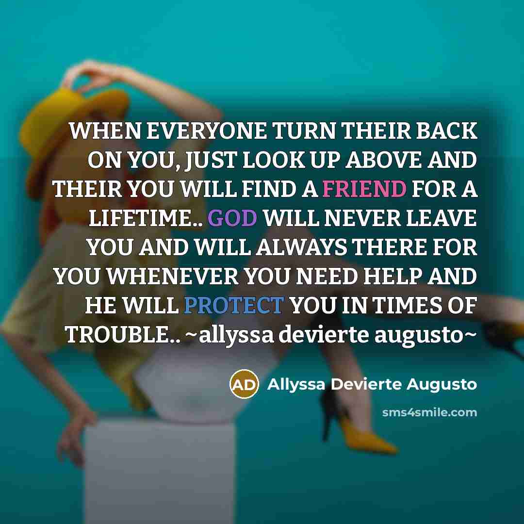 “WHEN EVERYONE TURN THEIR BACK ON YOU, JUST LOOK UP ABOVE AND THEIR YOU WILL FIND A FRIEND FOR A LIFETIME.. GOD WILL NEVER LEAVE YOU AND WILL ALWAYS THERE FOR YOU WHENEVER YOU NEED HELP AND HE WILL PROTECT YOU IN TIMES OF TROUBLE.. ~allyssa devierte augusto~” quote by Allyssa Devierte Augusto