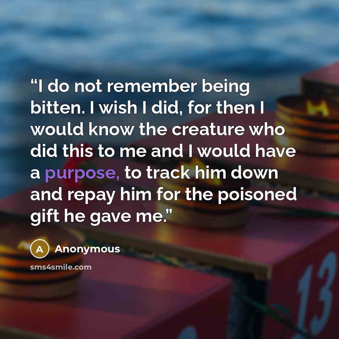 “I do not remember being bitten. I wish I did, for then I would know the creature who did this to me and I would have a purpose, to track him down and repay him for the poisoned gift he gave me.” quote by Anonymous