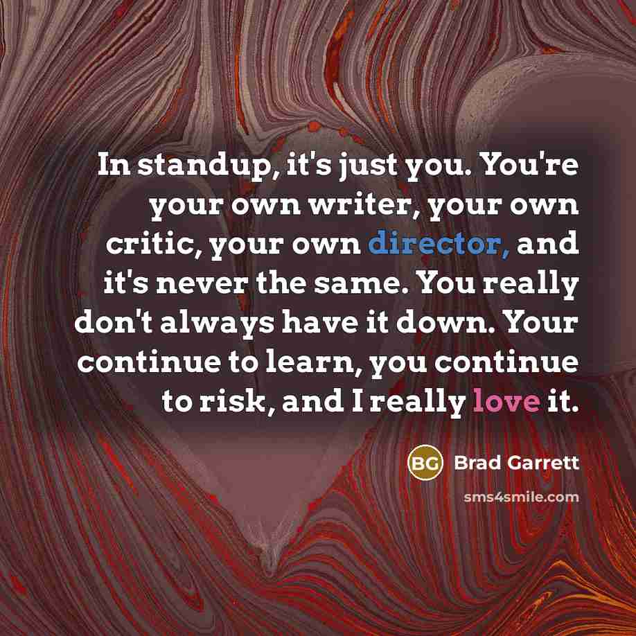 “In standup, it's just you. You're your own writer, your own critic, your own director, and it's never the same. You really don't always have it down. Your continue to learn, you continue to risk, and I really love it.” quote by Brad Garrett