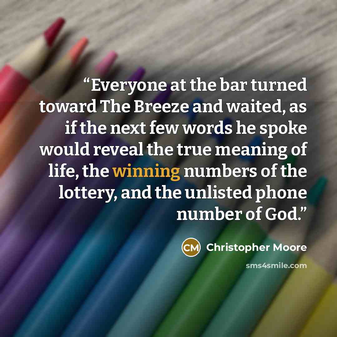 “Everyone at the bar turned toward The Breeze and waited, as if the next few words he spoke would reveal the true meaning of life, the winning numbers of the lottery, and the unlisted phone number of God.” quote by Christopher Moore