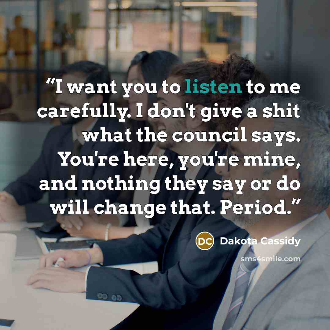 “I want you to listen to me carefully. I don't give a shit what the council says. You're here, you're mine, and nothing they say or do will change that. Period.” quote by Dakota Cassidy