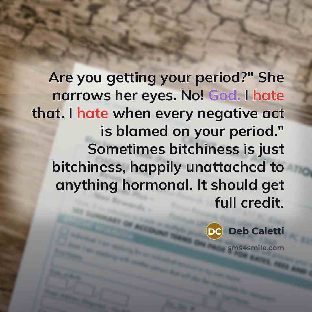 “Are you getting your period?" She narrows her eyes. No! God. I hate that. I hate when every negative act is blamed on your period." Sometimes bitchiness is just bitchiness, happily unattached to anything hormonal. It should get full credit.” quote by Deb Caletti